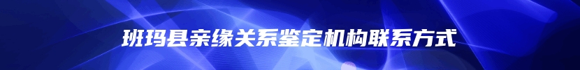 班玛县亲缘关系鉴定机构联系方式