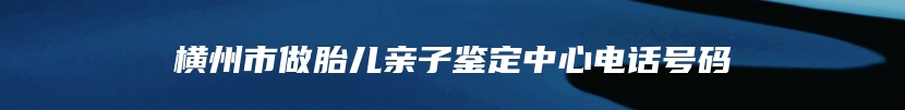 横州市做胎儿亲子鉴定中心电话号码