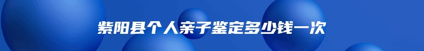 紫阳县个人亲子鉴定多少钱一次