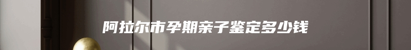 阿拉尔市孕期亲子鉴定多少钱