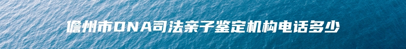 儋州市DNA司法亲子鉴定机构电话多少