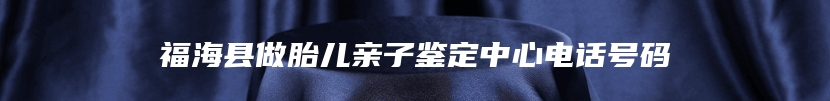 福海县做胎儿亲子鉴定中心电话号码