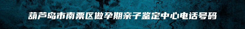 葫芦岛市南票区做孕期亲子鉴定中心电话号码