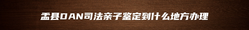 盂县DAN司法亲子鉴定到什么地方办理