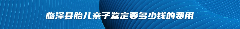 临泽县胎儿亲子鉴定要多少钱的费用