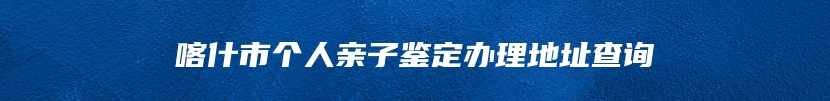 喀什市个人亲子鉴定办理地址查询