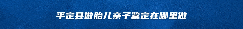 平定县做胎儿亲子鉴定在哪里做