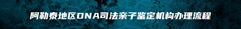 阿勒泰地区DNA司法亲子鉴定机构办理流程