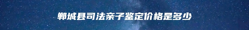 郸城县司法亲子鉴定价格是多少