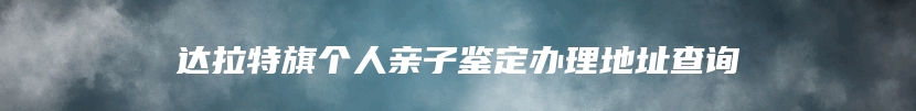 达拉特旗个人亲子鉴定办理地址查询