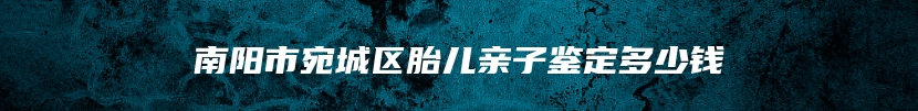 南阳市宛城区胎儿亲子鉴定多少钱