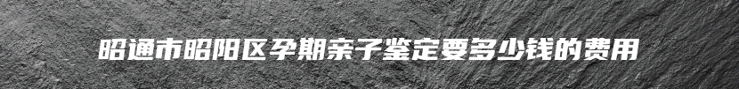 昭通市昭阳区孕期亲子鉴定要多少钱的费用