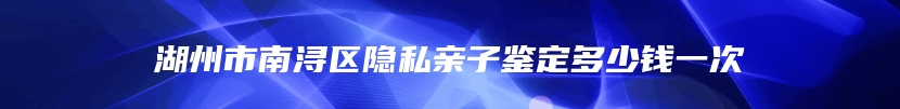 湖州市南浔区隐私亲子鉴定多少钱一次