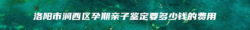 洛阳市涧西区孕期亲子鉴定要多少钱的费用