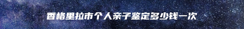 香格里拉市个人亲子鉴定多少钱一次