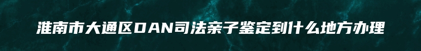 淮南市大通区DAN司法亲子鉴定到什么地方办理