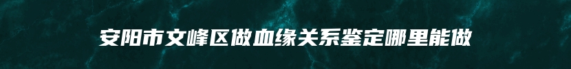 安阳市文峰区做血缘关系鉴定哪里能做