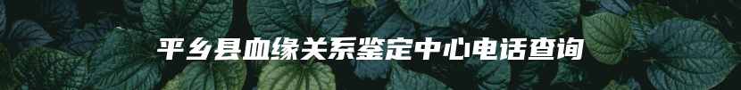 平乡县血缘关系鉴定中心电话查询