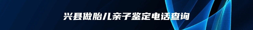 兴县做胎儿亲子鉴定电话查询