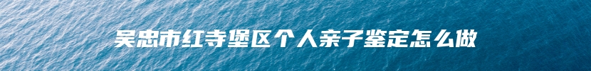 吴忠市红寺堡区个人亲子鉴定怎么做