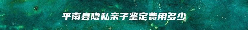 平南县隐私亲子鉴定费用多少