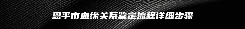 恩平市血缘关系鉴定流程详细步骤