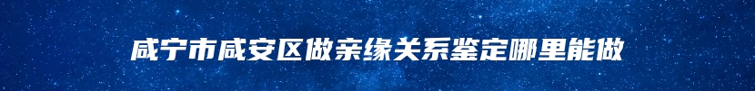 咸宁市咸安区做亲缘关系鉴定哪里能做