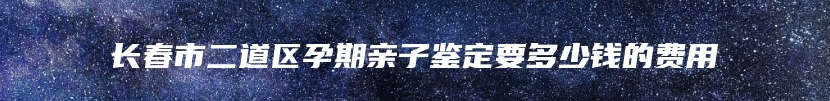 长春市二道区孕期亲子鉴定要多少钱的费用