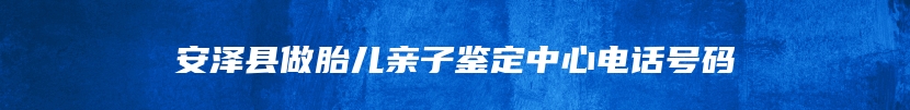 安泽县做胎儿亲子鉴定中心电话号码