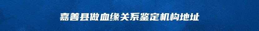 嘉善县做血缘关系鉴定机构地址