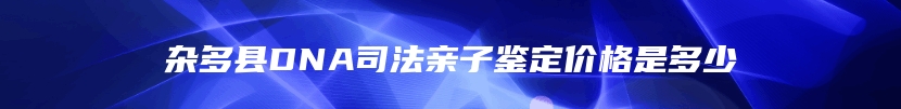 杂多县DNA司法亲子鉴定价格是多少