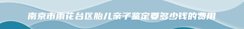 南京市雨花台区胎儿亲子鉴定要多少钱的费用