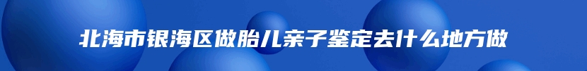 北海市银海区做胎儿亲子鉴定去什么地方做