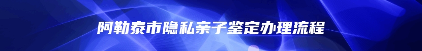阿勒泰市隐私亲子鉴定办理流程