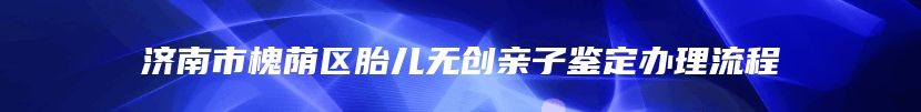 济南市槐荫区胎儿无创亲子鉴定办理流程