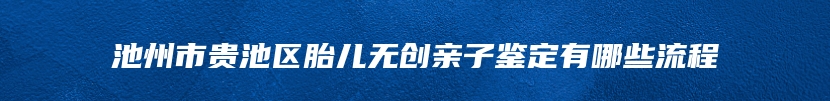 池州市贵池区胎儿无创亲子鉴定有哪些流程