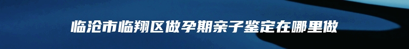 临沧市临翔区做孕期亲子鉴定在哪里做