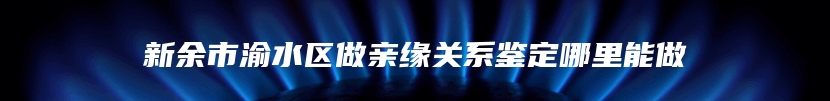 新余市渝水区做亲缘关系鉴定哪里能做