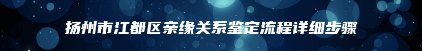 扬州市江都区亲缘关系鉴定流程详细步骤