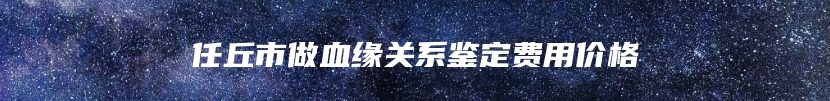 任丘市做血缘关系鉴定费用价格
