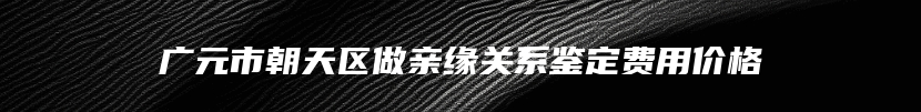 广元市朝天区做亲缘关系鉴定费用价格