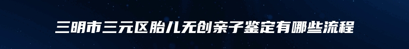 三明市三元区胎儿无创亲子鉴定有哪些流程