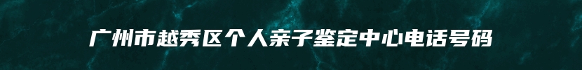 广州市越秀区个人亲子鉴定中心电话号码