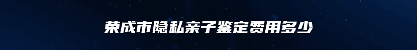 荣成市隐私亲子鉴定费用多少
