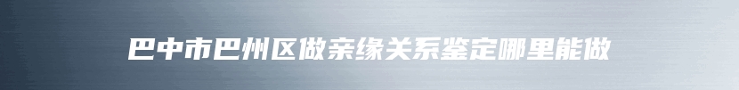 巴中市巴州区做亲缘关系鉴定哪里能做