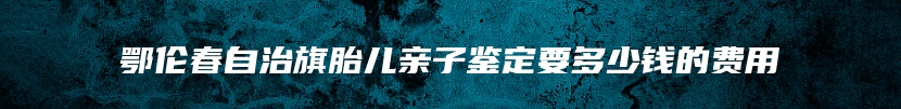 鄂伦春自治旗胎儿亲子鉴定要多少钱的费用