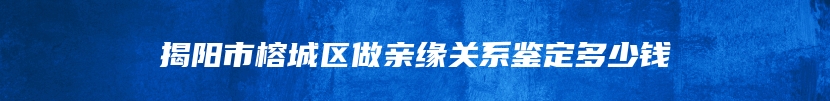 揭阳市榕城区做亲缘关系鉴定多少钱