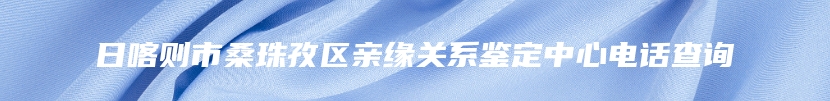 日喀则市桑珠孜区亲缘关系鉴定中心电话查询