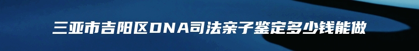 三亚市吉阳区DNA司法亲子鉴定多少钱能做