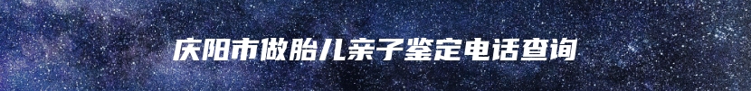 庆阳市做胎儿亲子鉴定电话查询